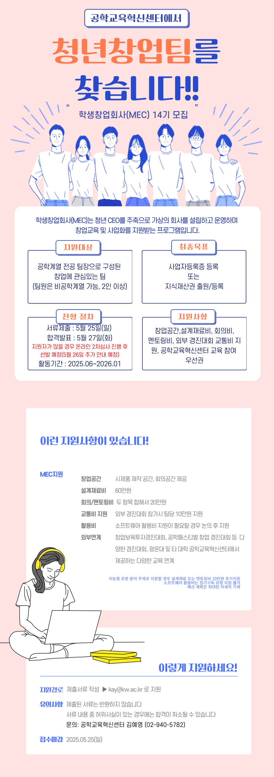 가. 사 업 명 : 학생창업회사(MEC, My Engineering Company) 14기 모집 심사 및 운영  

운영기간
- 2025. 6월 중순 ~ 2026. 1월
참가대상
- 창업에 관심 있는 2인 이상 학생으로 구성된 팀(팀장은 반드시 공학계열)
- 8팀 내외로 모집 예정
공모분야
- 순수 전공기술분야
- 융합기술분야
- 기타분야
최종목표
- 최종목표 사업자등록증 등록(최소한 지식재산권 출원 또는 등록 1건) 독려

나. 모집 및 프로그램 일정

모집/과제 접수
- 2025.05.15. ~ 2025.05.25. 
제출 서류
- 회사설립신청서
- 사업제안서
심사 일정
- 4팀 초과일 경우 05. 26. ~ 06.01. 사이에 온라인으로 진행
과제부여 OT
- 2025.06. 첫주 중 각 팀장과 맞는 시간으로 조율
아이디어 설계
- 2025. 6월 ~ 2026. 1월 
성과보고회
- 2026. 1월 중
