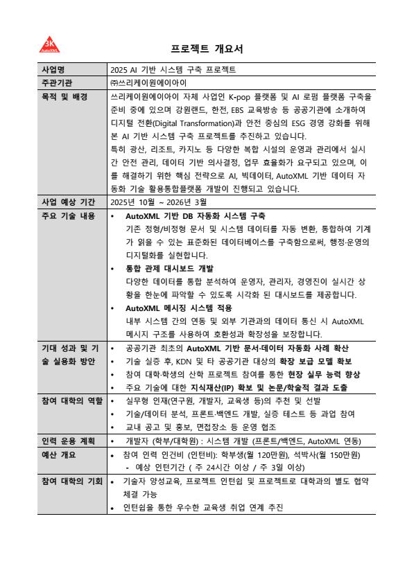 2025 AI 기반 시스템 구축 프로젝트를 위한 개발자 양성교육



사업명: 2025 AI 기반 시스템 구축 프로젝트를 위한 개발자 양성교육

목적: 산업계 수요 맞춤형 인재 발굴 및 실무 프로젝트 수행

모집 대상: IT, CS 관련 학부/대학원생 10명

모집 기간: 2025년 7월 21일 ~ 2025년 8월 12일

교육생 모집 인원 및 역할:

교육생 00명 (산업체 실무 연계 과정 참여)
교육 일정 및 장소:

기간: 2개월 (총 40 시간)
시간: 매주 월, 수, 금 AM10:00~PM3:00
방식: 온/오프라인 병행교육 (온라인은 Webex 라이브 교육)
오프라인 교육장소: 서울 송파구 송파동 185-4, 장원빌딩 6층 강의실
교육생 혜택:

기술교육비 100% 전액 무료
교육 수료증 및 추천서 발급
당사 개발 프로젝트 인턴채용 기회 우선 제공과 개발참여 확인서 및 추천서 제공
민간 자격증 시험 응시 자격 부여