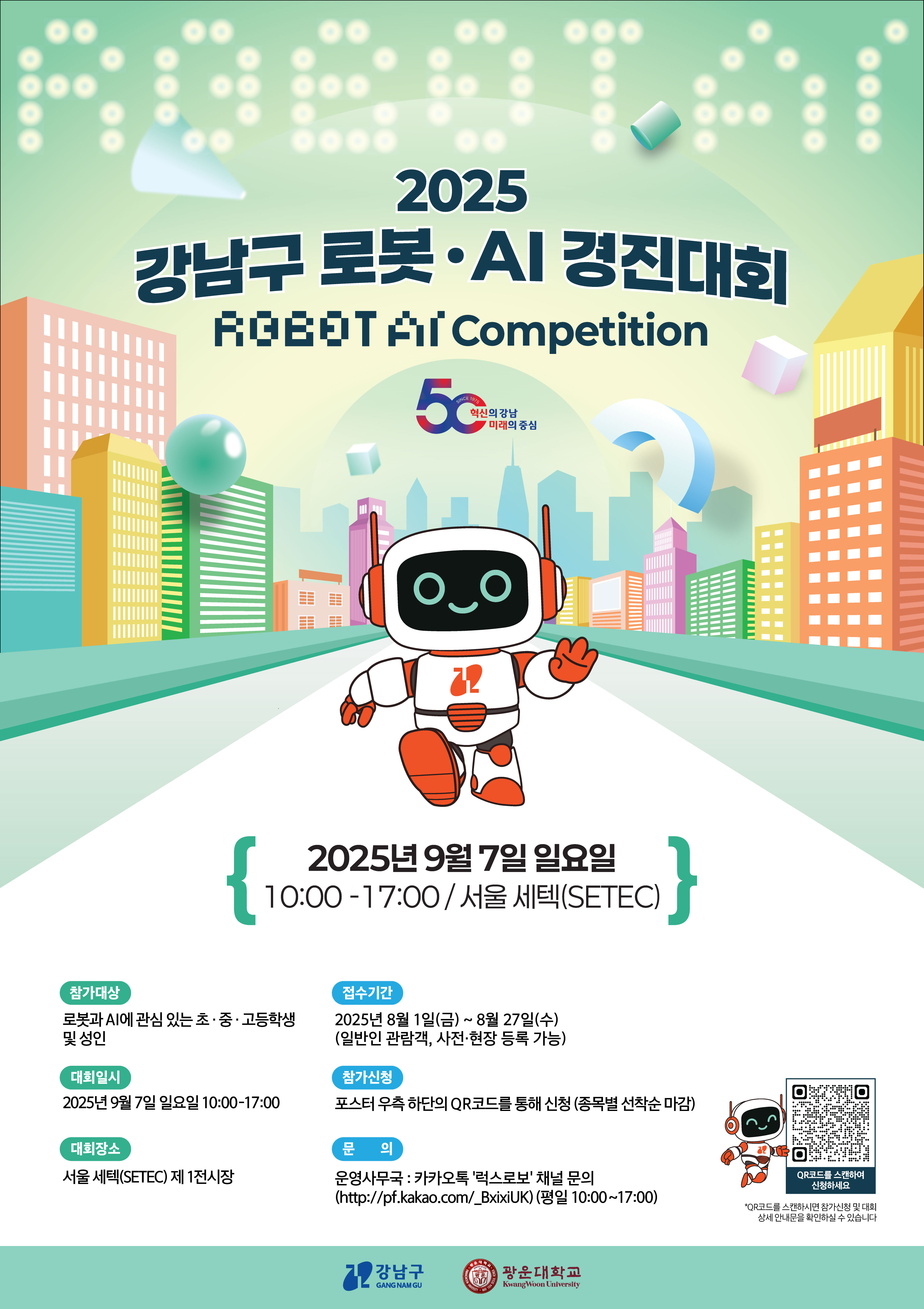 ★2025  강남구 로봇-AI 경진대회 4족보행 로봇 경진대회 참가 신청 접수★

 

 

강남구청과 광운대학교 지능형로봇사업단이 주관하는 2025 강남구 로봇-AI 경진대회의 

4족보행 로봇 경진대회 참가 신청 접수가 시작됐습니다.   



 

​참가신청은 포스터 하단의 QR 또는 https://2025gnraweb.govent.kr/ 에서 가능합니다. 
​링크로 접속하시면 대회 규정 및 자세한 내용 확인 가능합니다.
 

※ 신청기한: ~8월27일(수) 23:59 마감



관련하여 궁금하신 사항은 광운대학교 지능형로봇사업단(02-940-8431)으로 문의해주시길 바랍니다.