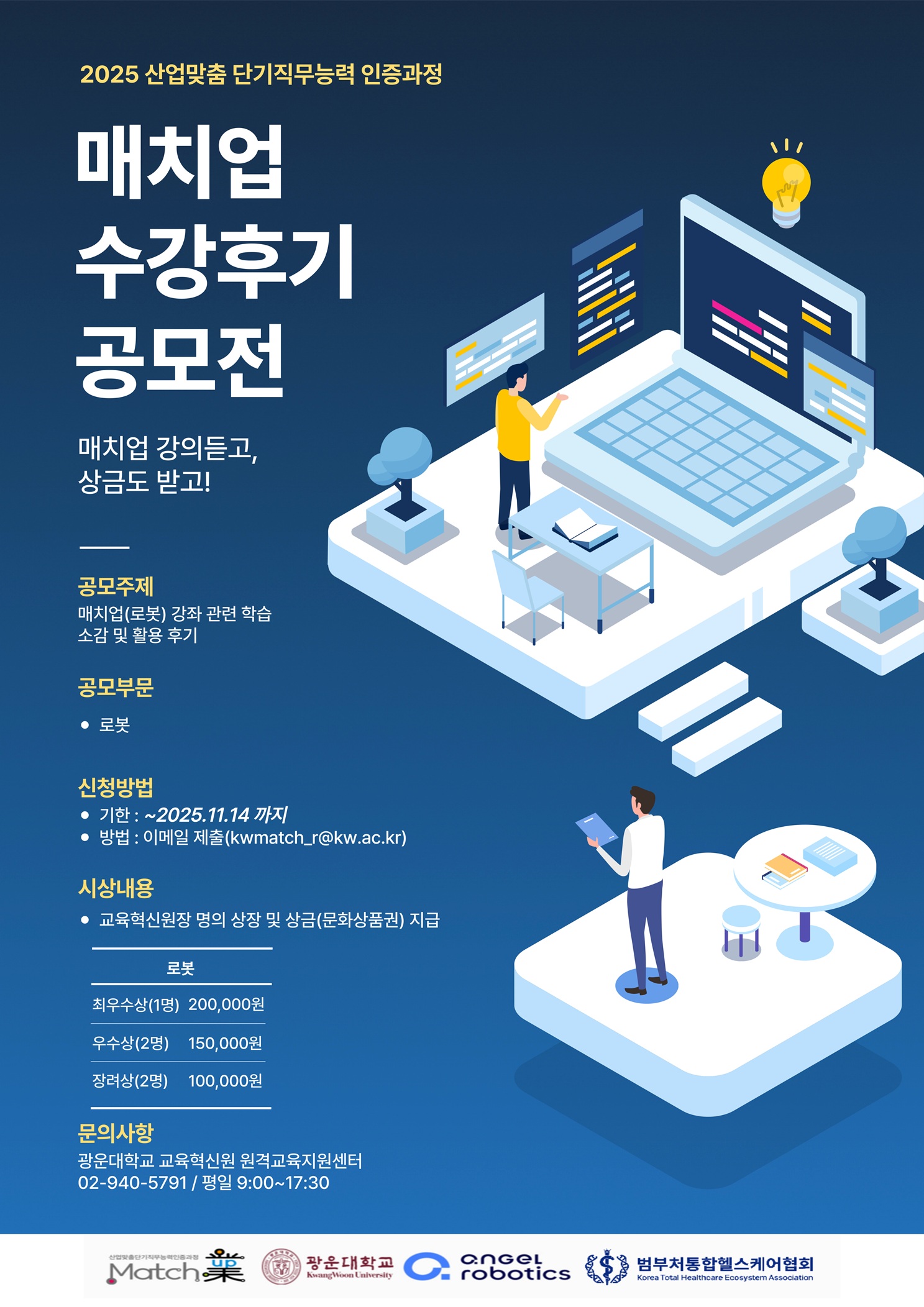 2025 산업맞춤 단기직무능력 인증과정

매치업 수강후기 공모전

매치업 강의듣고, 상금도 받고!

공모주제
매치업(로봇) 강좌 관련 학습소감 및 활용 후기

공모부문
로봇

신청방법
-기한 : ~2025.11.14(금)까지
-방법 : 이메일제출(kwmatch_r@kw.ac.kr)

시상내용
교육혁신원장 명의 상장 및 상금(문화상품권) 지급

최우수상(1명) : 200,000원
우수상(2명) : 150,000원
장려상(2명) : 100,000원

문의사항
광운대학교 교육혁신원 원격교육지원센터
02-940-5791 / 평일 9:00~17:30