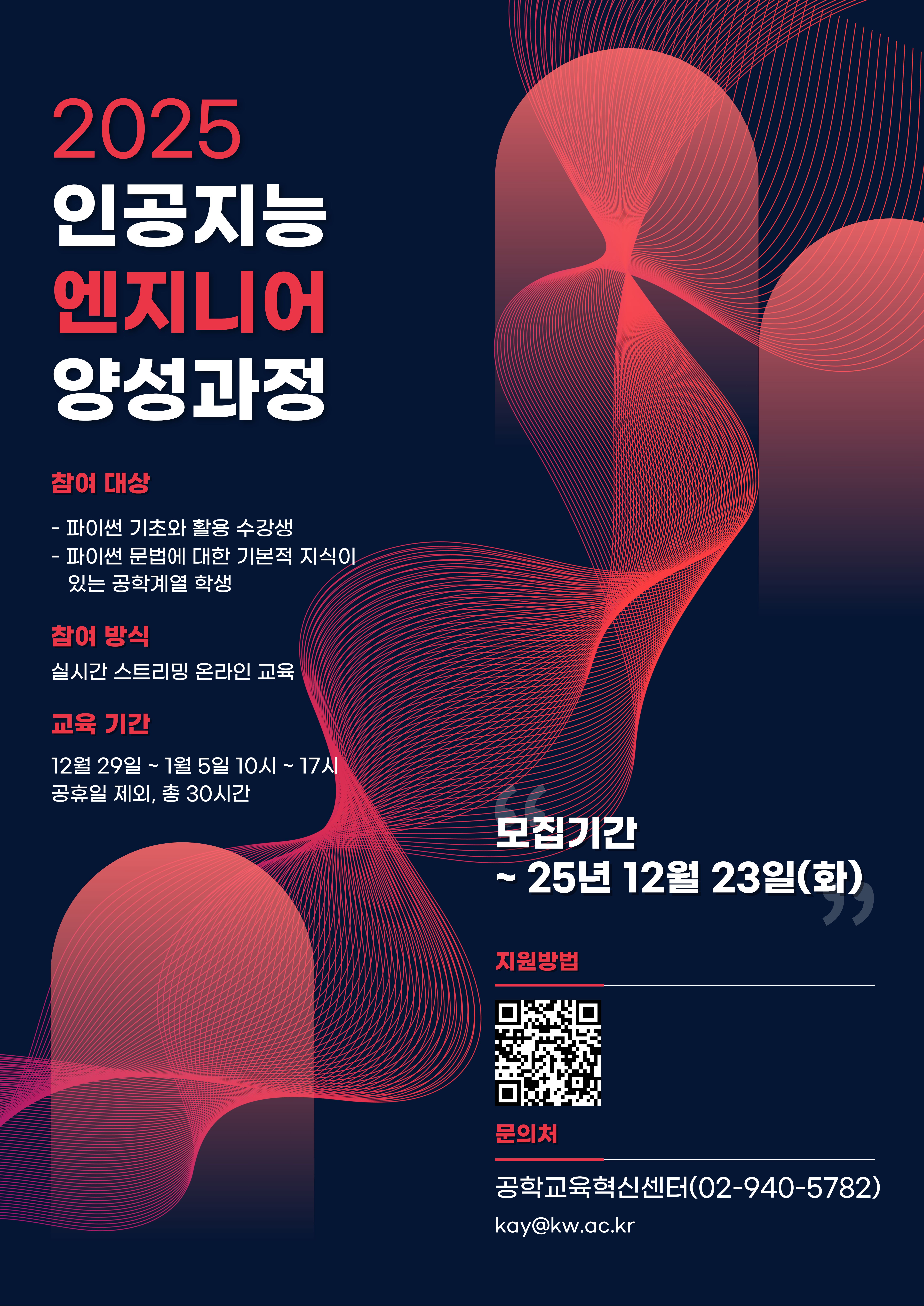 가. 사업명 : 인공지능 엔지니어 양성 교육 프로그램
나. 일정 : 2025년 12월 29일(월)∼01월 05일(월), 10:00 ~ 17:00, 총 30시간
다. 교육방법 : 실시간 스트리밍 온라인 교육
라. 참가인원 수 : 광운대학교 공학계열 학생 31명, 지능형로봇 컨소시엄 소속 대학 학생 각 3명(예정) ※ 참가인원(총 40명) 선착순 모집
마. 수료인정 기준 : 출석률 80% 이상 달성시 인정