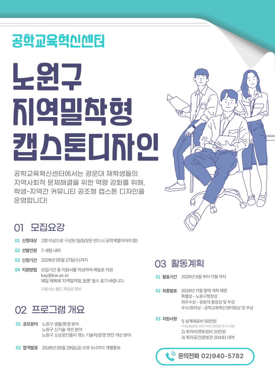 가. 사 업 명 : 2026학년도 지역밀착형 캡스톤디자인 프로그램 

사업소개
- 광운대학교 공학계열 재학생들로 이루어진 팀이 하단 공모 분야의 과제를 발굴하거나 해결하기 위해 약 6개월가량 프로젝트를 진행
운영기간
- 2026 06.01.~ 2026. 11월 말 (해당기간 내) 
참가대상
- 공학계열 재학생으로 이루어진 팀 8팀 내외
공모분야
- 노원구 생활/환경 분야
- 노원구 신기술 개선 분야
- 노원구 소상공인들이 겪는 기술적/운영 현안 개선 분야
지원사항
- 설계재료비(50만원), 멘토링비/회의비 (20만원)
- 지능형로봇 관련 주제인 경우 10만원 추가 지원(설계재료비나 멘토링비로 사용)
- 참빛관 204호 회의실 공간 대여

나. 프로그램 일정

모집/과제 접수
- 2026.05.13. ~ 2026.05.26. 
과제부여 OT
- 2026.05.27. ~ 29. (3일 중 각 팀장과 맞는 시간으로 조율)
아이디어 설계
- 2026. 6월 ~ 2026. 11월 말
최종발표회
- 2026. 11월 말



3. 최종발표회 수상자 선정 및 시상계획
가. 발표일정 : 2026년 11월 말 
나. 심사위원 : 산업체, 광운대학교 및 노원구청이 참여하는 공동심사단(3인)
다. 심사기준 : 주제 적합성, 아이디어 창의성, 문제정의 및 분석, 작품설계 및 개발 가능성
라. 수상내역 : 시상은 변동될 수 있음