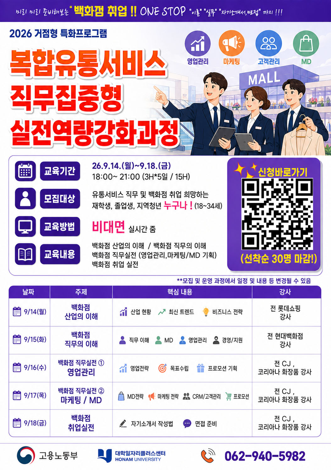 
백화점·유통서비스 분야 취업을 희망하는 학생들을 대상으로 실전 직무역량 강화 프로그램을 운영합니다.

기간: 2026. 9. 14.(월) ~ 9. 18.(금) 18:00~21:00
방식: 비대면 실시간 교육
대상: 재학생·졸업생·지역청년(18~34세)
내용: 백화점 산업 및 직무 이해, 영업관리, 마케팅·MD, 자기소개서·면접 준비
인원: 선착순 30명
신청: 홍보물 QR코드
문의: 062-940-5982
백화점·유통 분야 취업을 준비하는 학생들의 많은 관심과 참여 바랍니다.